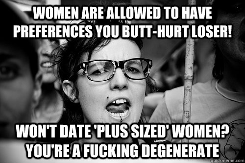 women are allowed to have preferences you butt-hurt loser! won't date 'plus sized' women? you're a fucking degenerate  Hypocrite Feminist