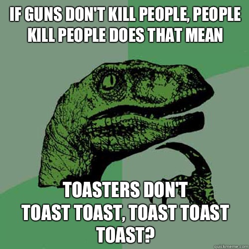 If guns don't kill people, people kill people does that mean Toasters don't 
toast toast, toast toast toast?  Philosoraptor