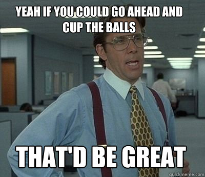 Yeah if you could go ahead and cup the balls That'd be great - Yeah if you could go ahead and cup the balls That'd be great  Bill Lumbergh