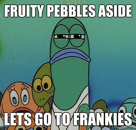 Fruity pebbles aside Lets go to frankies - Fruity pebbles aside Lets go to frankies  Misc