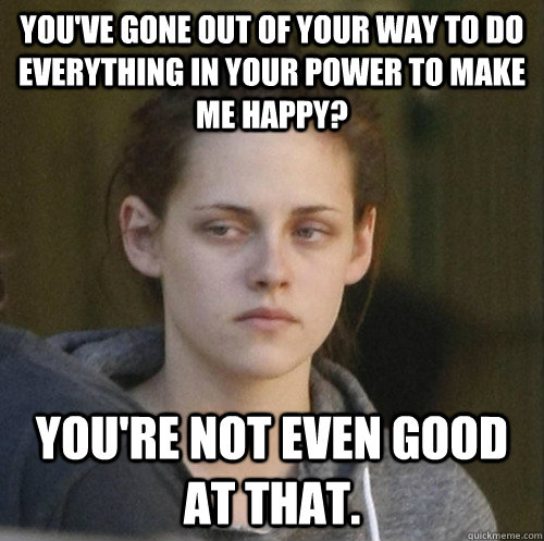 You've gone out of your way to do everything in your power to make me happy? You're not even good at that.  Underly Attached Girlfriend