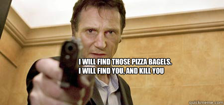 I will find those pizza bagels.
I will find you, and kill you  Taken