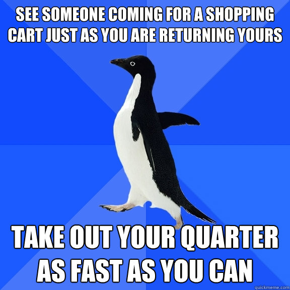 See someone coming for a shopping cart just as you are returning yours take out your quarter as fast as you can  Socially Awkward Penguin