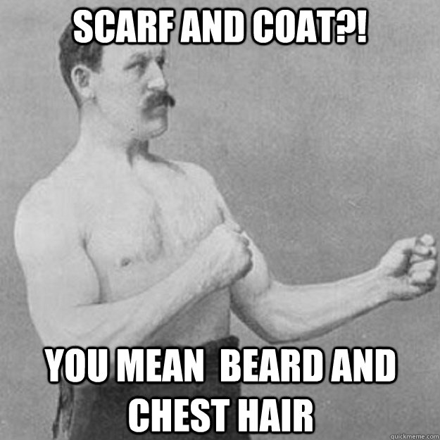 Scarf and coat?! You mean  beard and chest hair  overly manly man