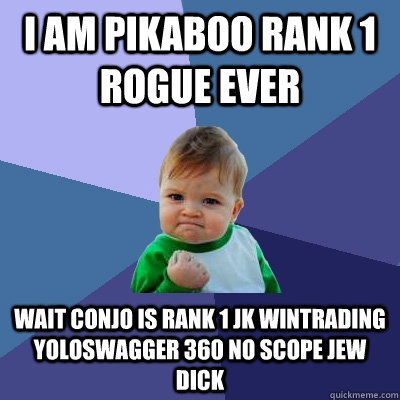 i AM PIKABOO RANK 1 rOGUE EVER wait conjo is rank 1 jk wintrading yoloswagger 360 no scope jew dick - i AM PIKABOO RANK 1 rOGUE EVER wait conjo is rank 1 jk wintrading yoloswagger 360 no scope jew dick  Success Kid