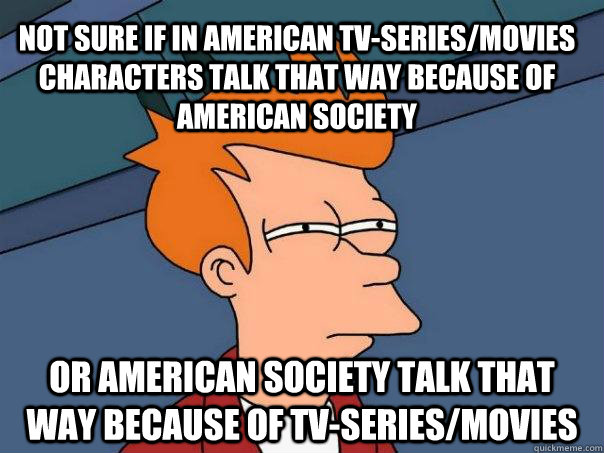 not sure if in american tv-series/movies characters talk that way because of american society or american society talk that way because of tv-series/movies  - not sure if in american tv-series/movies characters talk that way because of american society or american society talk that way because of tv-series/movies   Futurama Fry