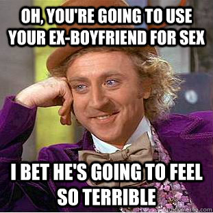 Oh, you're going to use your ex-boyfriend for sex I bet he's going to feel so terrible  Condescending Wonka