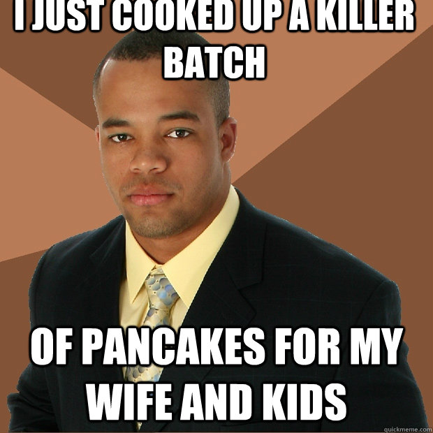 i just cooked up a killer batch of pancakes for my wife and kids  Successful Black Man