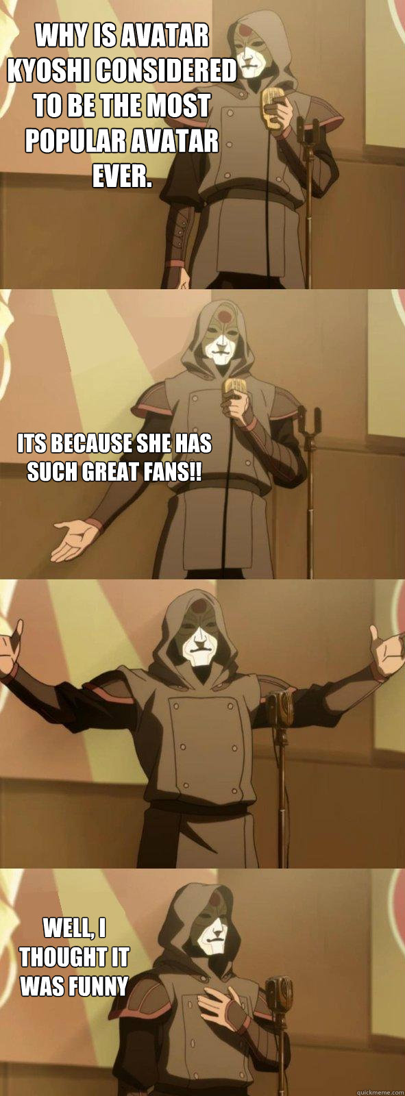 Why is Avatar Kyoshi considered to be the most popular avatar ever. Well, I thought it was funny Its because she has such great fans!!  Bad Joke Amon