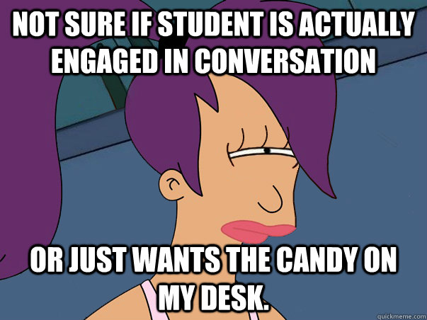 Not sure if student is actually engaged in conversation or just wants the candy on my desk.  Leela Futurama