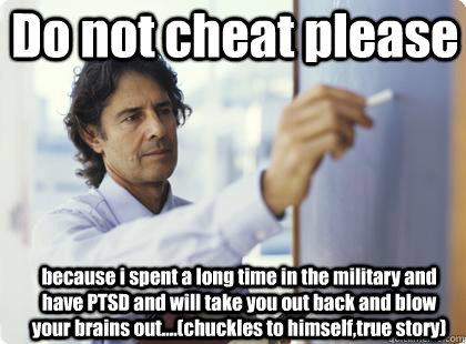 Do not cheat please because i spent a long time in the military and have PTSD and will take you out back and blow your brains out....(chuckles to himself,true story)   Unhelpful Professor