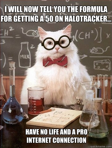 I will now tell you the formula for getting a 50 on HaloTracker... have no life and a pro 
Internet connection - I will now tell you the formula for getting a 50 on HaloTracker... have no life and a pro 
Internet connection  Chemistry Cat