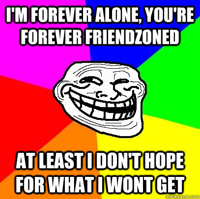 i'm forever alone, you're forever friendzoned at least i don't hope for what i wont get  Troll Face