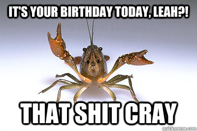 it's your birthday today, leah?! That shit cray  That shit crayfish