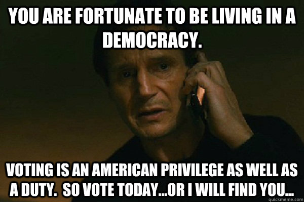 You are fortunate to be living in a democracy. Voting is an American privilege as well as a duty.  So vote today...or I will find you...  Liam Neeson Taken