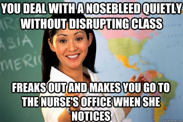 you deal with a nosebleed quietly without disrupting class freaks out and makes you go to the nurse's office when she notices  Unhelpful High School Teacher