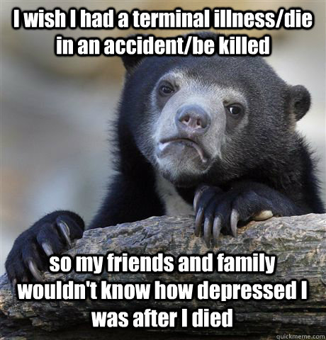 I wish I had a terminal illness/die in an accident/be killed so my friends and family wouldn't know how depressed I was after I died - I wish I had a terminal illness/die in an accident/be killed so my friends and family wouldn't know how depressed I was after I died  Confession Bear