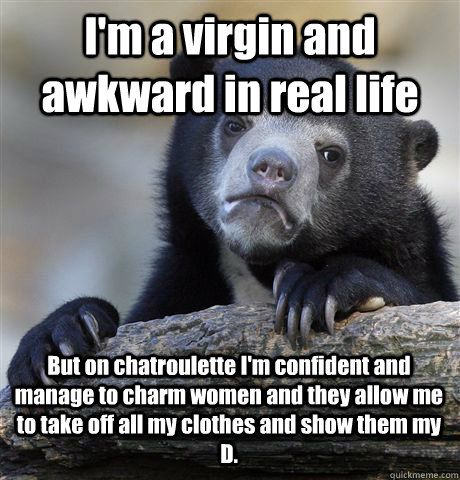 I'm a virgin and awkward in real life But on chatroulette I'm confident and manage to charm women and they allow me  to take off all my clothes and show them my D.  Confession Bear