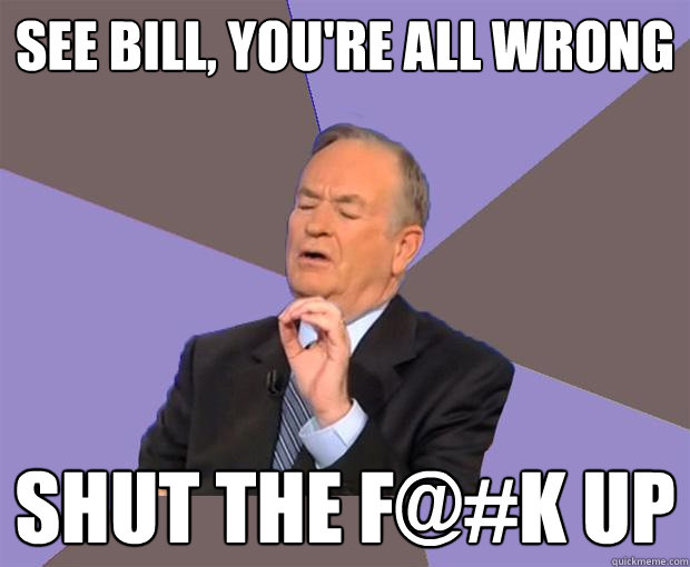 See bill, you're all wrong Shut the f@#k up  Bill O Reilly