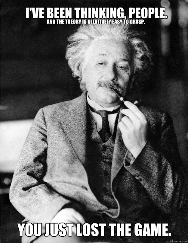 I've been thinking, people. And the theory is relatively easy to grasp. You just lost the game.  Einstein