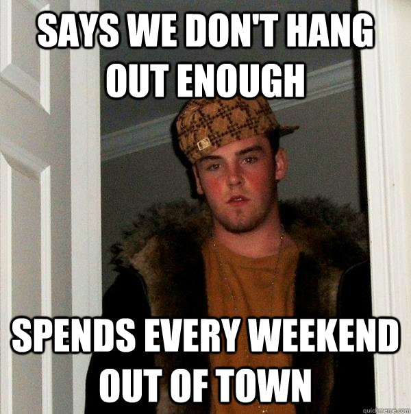 Says we don't hang out enough spends every weekend out of town  Scumbag Steve