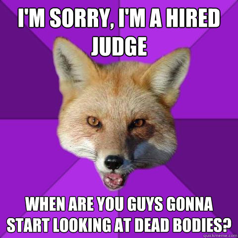 I'm sorry, I'm a hired judge When are you guys gonna start looking at dead bodies?  Forensics