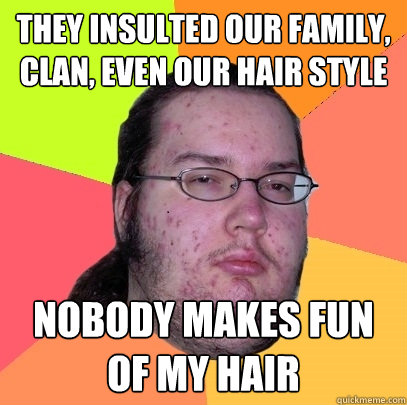 They insulted our family, clan, even our hair style nobody makes fun of my hair  Butthurt Dweller