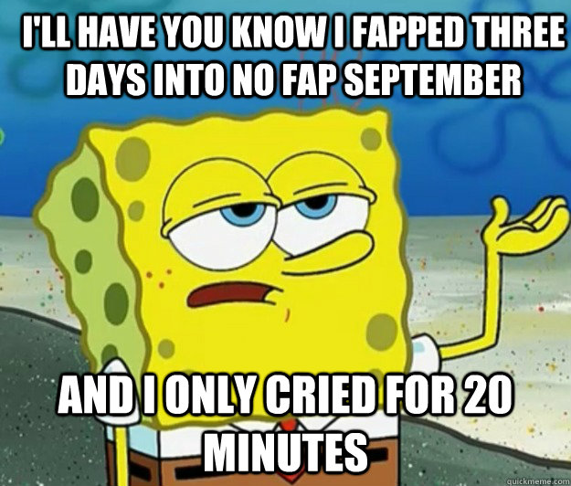 I'll have you know i fapped three days into no fap september And I only cried for 20 minutes - I'll have you know i fapped three days into no fap september And I only cried for 20 minutes  How tough am I