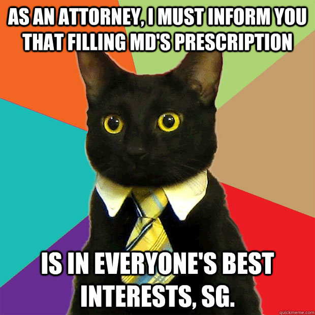 As an attorney, I must inform you that filling MD's prescription Is in everyone's best interests, SG.  Business Cat