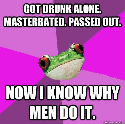 Got drunk alone. Masterbated. Passed out. Now I know why men do it.  Foul Bachelorette Frog