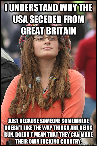 I understand why the USA seceded from Great Britain Just because someone somewhere doesn't like the way things are being run, doesn't mean that they can make their own fucking country.  College Liberal