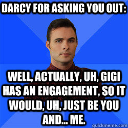 Well, actually, uh, Gigi has an engagement, so it would, uh, just be you and... me. Darcy for asking you out: - Well, actually, uh, Gigi has an engagement, so it would, uh, just be you and... me. Darcy for asking you out:  Socially Awkward Darcy