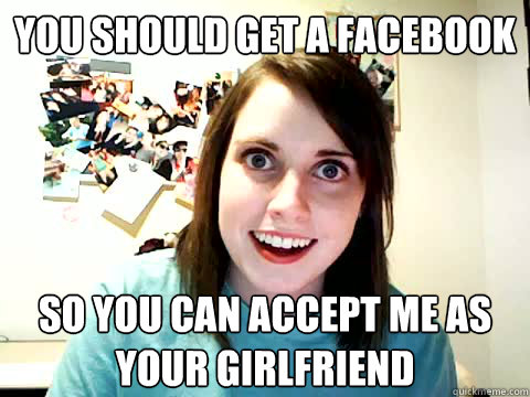 you should get a facebook so you can accept me as your girlfriend  Clingy Girlfriend