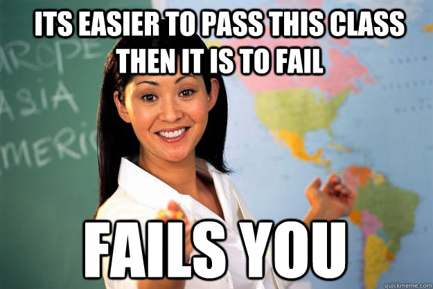 its easier to pass this class then it is to fail fails you  Unhelpful High School Teacher