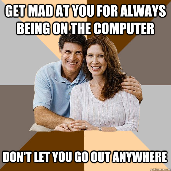 Get mad at you for always being on the computer Don't let you go out anywhere  Scumbag Parents