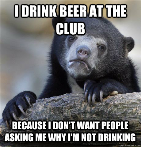 I DRINK BEER AT THE CLUB BECAUSE I DON'T WANT PEOPLE ASKING ME WHY I'M NOT DRINKING  Confession Bear