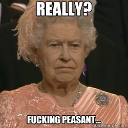 Really? Fucking peasant...  unimpressed queen