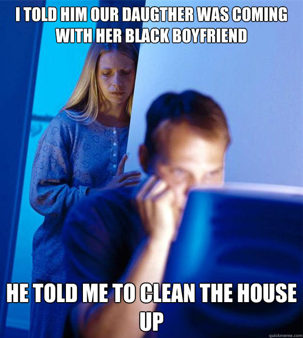 I told him our daugther was coming with her black boyfriend He told me to clean the house up  Redditors Wife