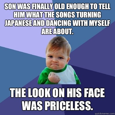 Son was finally old enough to tell him what the songs Turning Japanese and Dancing with Myself are about.  The look on his face was priceless.   Success Kid