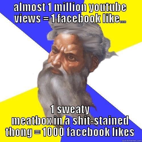 ALMOST 1 MILLION YOUTUBE VIEWS = 1 FACEBOOK LIKE... 1 SWEATY MEATBOX IN A SHIT-STAINED THONG = 1000 FACEBOOK LIKES Advice God