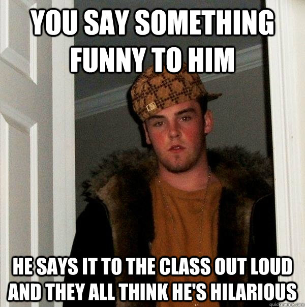 You say something funny to him he says it to the class out loud and they all think he's hilarious  Scumbag Steve