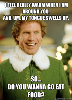  I feel really warm when I am around you,
And, um, my tongue swells up. So...
Do you wanna go eat food?   Buddy the Elf