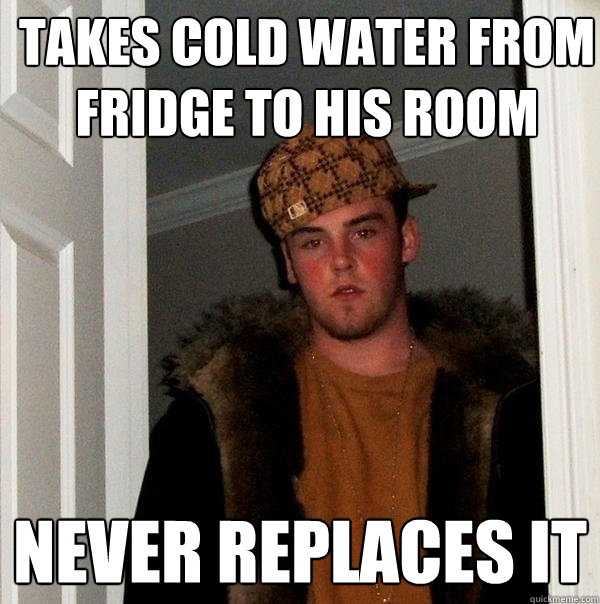 Takes cold water from fridge to his room never replaces it  Scumbag Steve