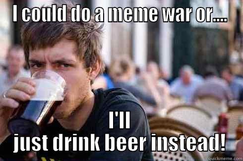 I COULD DO A MEME WAR OR.... I'LL JUST DRINK BEER INSTEAD! Lazy College Senior