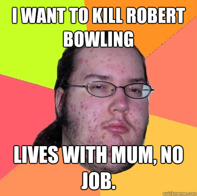 I WANT TO KILL ROBERT BOWLING Lives with mum, no job.  Butthurt Dweller