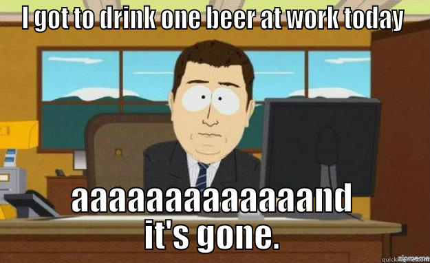 I GOT TO DRINK ONE BEER AT WORK TODAY AAAAAAAAAAAAAND IT'S GONE. aaaand its gone