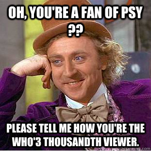 Oh, you're a fan of PSY ?? Please tell me how you're the Who'3 thousandth viewer.  Condescending Wonka