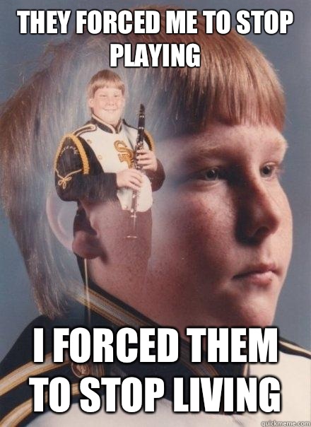 They forced me to stop playing
 
 I forced them to stop living  PTSD Clarinet Boy