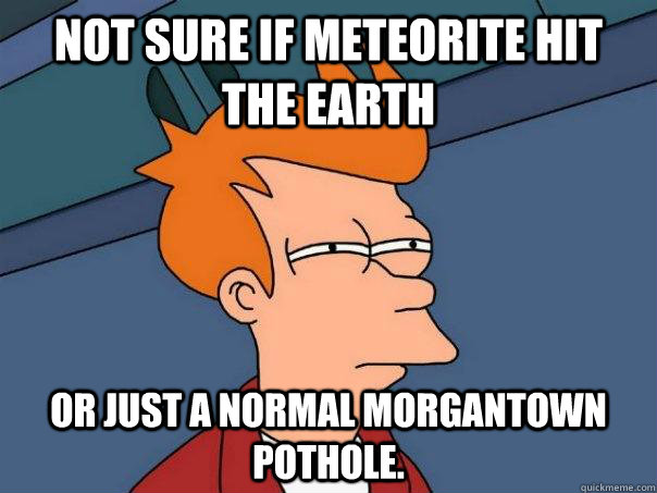 Not sure if meteorite hit the earth Or just a normal Morgantown pothole. - Not sure if meteorite hit the earth Or just a normal Morgantown pothole.  Futurama Fry