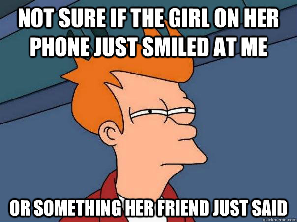 not sure if the girl on her phone just smiled at me or something her friend just said - not sure if the girl on her phone just smiled at me or something her friend just said  Futurama Fry